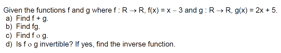 Given the functions f and g where f : R → R, f(x) =x - 3 and g : R→R, g(x) = 2x + 5.
a) Find f + g.
b) Find fg.
c) Find fo g.
d) Is fog invertible? If yes, find the inverse function.
