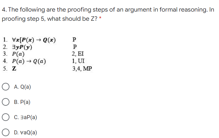 4. The following are the proofing steps of an argument in formal reasoning. In
proofing step 5, what should be Z? *
1. Vx[P(x) → Q(x)
2. ЗуР(у)
3. Р(а)
4. Р(а) — Q(а)
5. Z
P
P
2, EI
1, UI
3,4, MP
O A. Q(a)
В. Р(а)
С. заР(a)
O D. vaQ(a)

