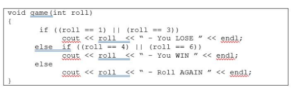 void game (int roll)
if ((roll ==
1) || (roll == 3))
cout << roll
www
くく
You LOSE " < endl;
else
if ((roll == 4) || (roll == 6))
cout << roll
ww
くく
- You WIN " << endl;
wwww
else
cout << roll
wwwm
くく 1
Roll AGAIN " << endl;
