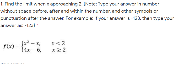 1. Find the limit when x approaching 2. {Note: Type your answer in number
without space before, after and within the number, and other symbols or
punctuation after the answer. For example: if your answer is -123, then type your
answer as: -123} *
(x² – x,
14x – 6,
x< 2
f(x) =
x > 2

