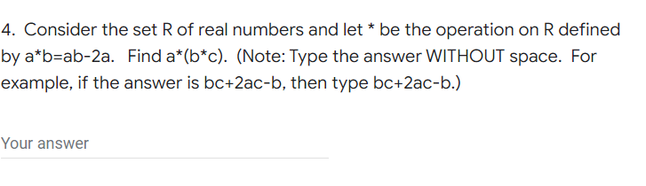 4. Consider the set R of real numbers and let * be the operation on R defined
by a*b=ab-2a. Find a*(b*c). (Note: Type the answer WITHOUT space. For
example, if the answer is bc+2ac-b, then type bc+2ac-b.)
Your answer