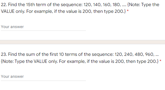 22. Find the 15th term of the sequence: 120, 140, 160, 180, . {Note: Type the
VALUE only. For example, if the value is 200, then type 200.} *
....
Your answer
23. Find the sum of the first 10 terms of the sequence: 120, 240, 480, 960, .
...
{Note: Type the VALUE only. For example, if the value is 200, then type 200.} *
Your answer
