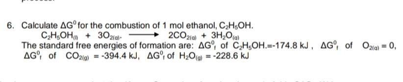 6. Calculate AG°for the combustion of 1 mol ethanol, C2H5OH.
→ 2CO2(a) + 3H,O(a)
C2H;OH + 302(9).
The standard free energies of formation are: AG°, of C,H;OH.=-174.8 kJ, AG°, of Ozla) = 0,
AG, of CO2(9) = -394.4 kJ, AG°, of H20(@) = -228.6 kJ
%3D
%3D
