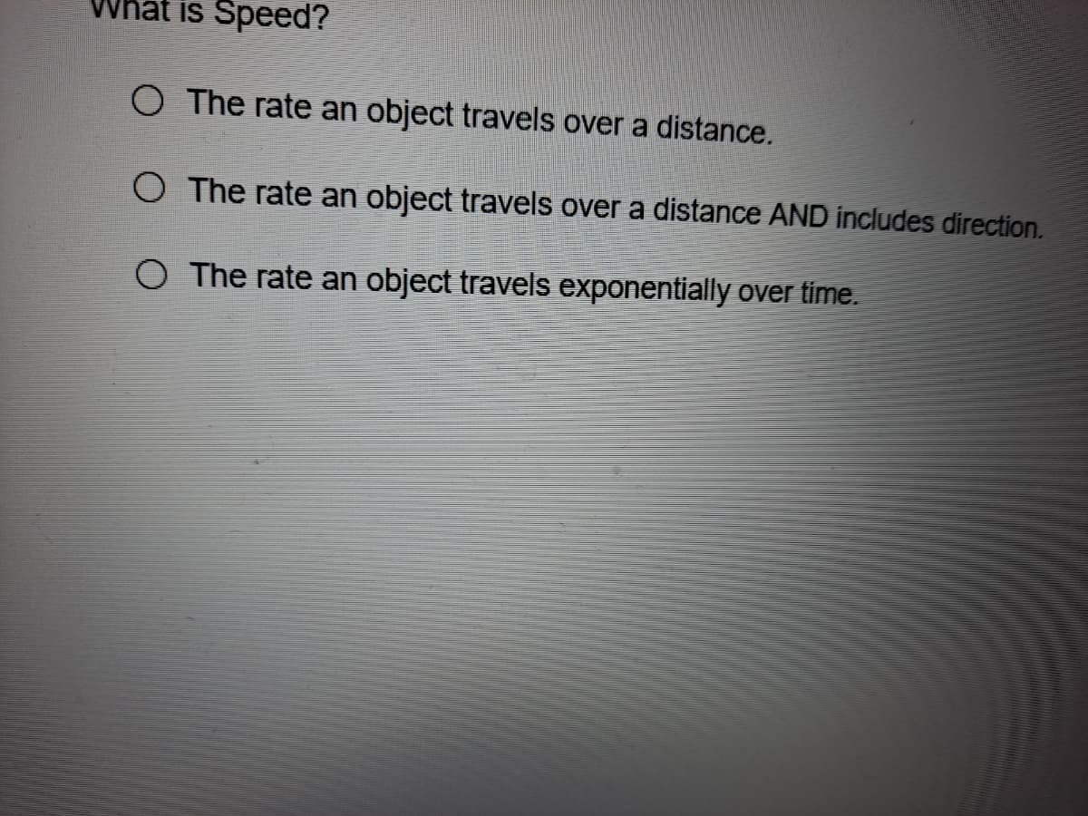 is Speed?
O The rate an object travels over a distance.
O The rate an object travels over a distance AND includes direction.
O The rate an object travels exponentially over time.
