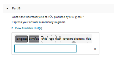 Part B
What is the theoretical yield of SOs produced by 5.99 g of S?
Express your answer numerically in grams.
• View Available Hint(s)
Tempiates Symbols undo redo feset keyboard shortcuts Help
