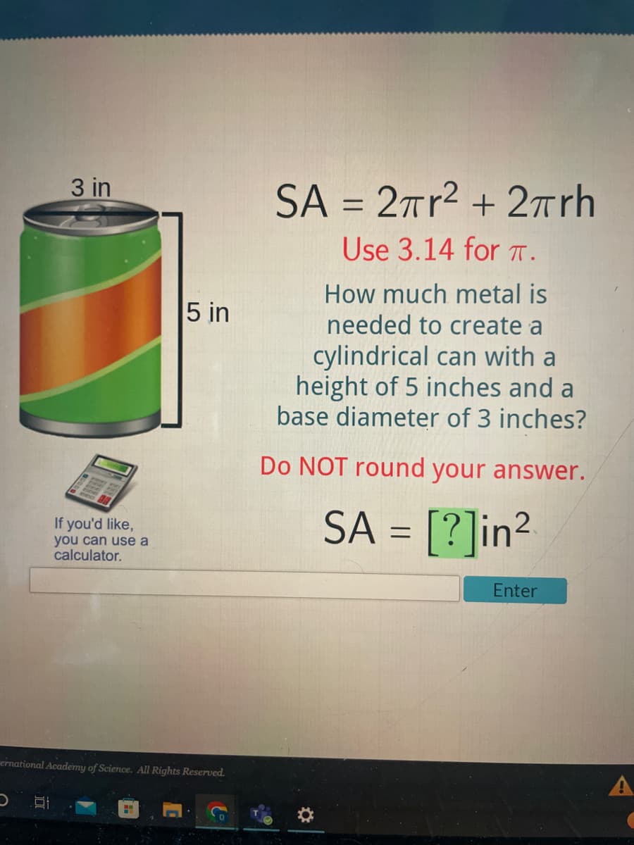 3 in
If you'd like,
you can use a
calculator.
5 in
ernational Academy of Science. All Rights Reserved.
(o
SA = 2πr² + 2rh
Use 3.14 for T.
How much metal is
needed to create a
cylindrical can with a
height of 5 inches and a
base diameter of 3 inches?
Do NOT round your answer.
SA = [?]in² 2
Enter
A