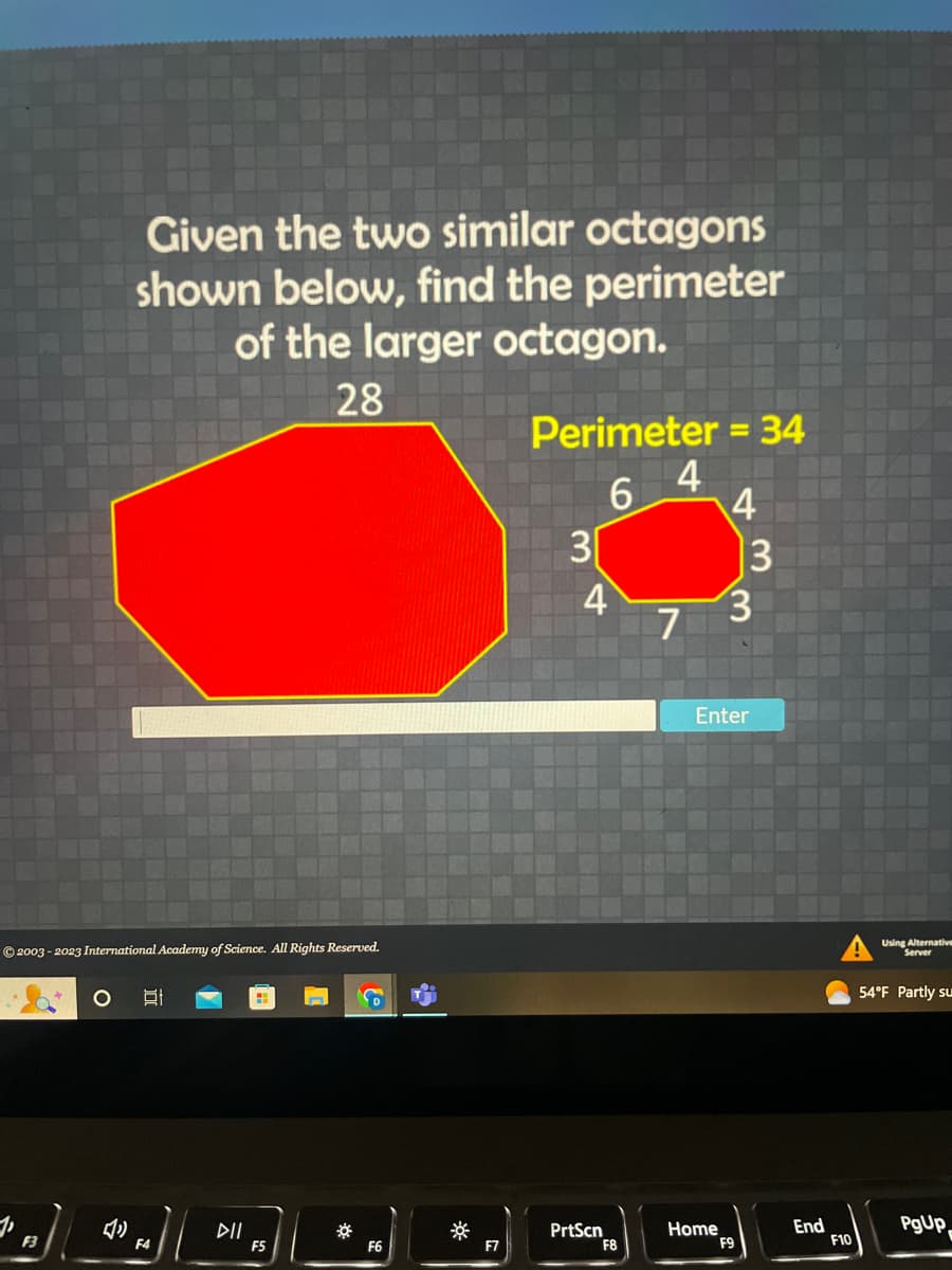 2003-2023 International Academy of Science. All Rights Reserved.
F3
Given the two similar octagons
shown below, find the perimeter
of the larger octagon.
28
"
F4
DIL
H
F5
*
F6
F7
Perimeter = 34
4
6 4
3
4
PrtScn
F8
7
Home
13
3
Enter
F9
End
F10
Using Alternative
Server
54°F Partly su
PgUp
F