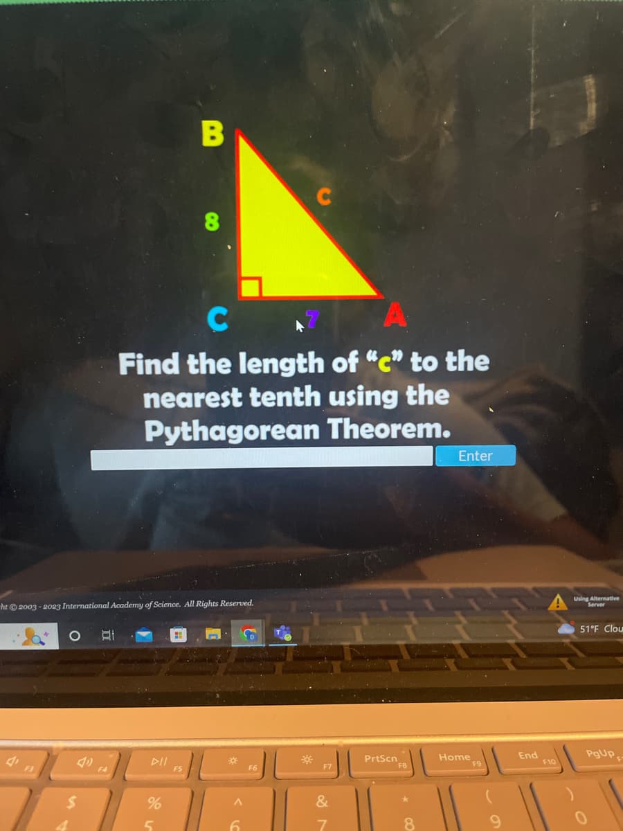 F3
-ht © 2003-2023 International Academy of Science. All Rights Reserved.
O Of
C
Find the length of "c" to the
nearest tenth using the
Pythagorean Theorem.
%
B
5
FS
*
A
6
F6
*
F7
&
7
V
PrtScn
F8
8
Enter
Home
F9
End
F10
Using Alternative
Server
51°F Clou
PgUp,