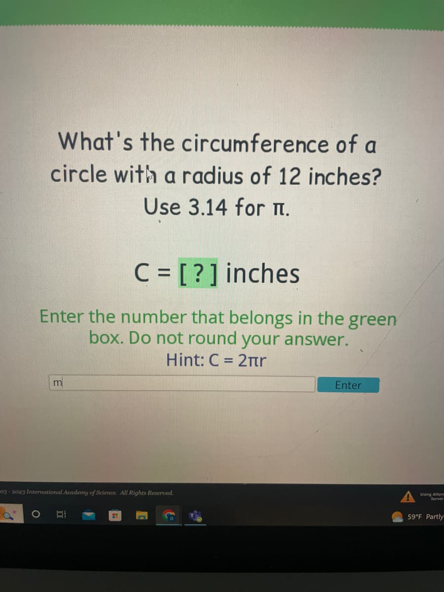 What's the circumference of a
circle with a radius of 12 inches?
Use 3.14 for I.
C = [?] inches
Enter the number that belongs in the green
box. Do not round your answer.
Hint: C = 2πr
O
m
03-2023 International Academy of Science. All Rights Reserved.
Enter
Using Alterm
Server
59°F Partly