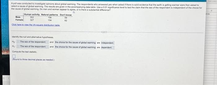 A pol was conducted to investigate opinions about global warming. The respondents who answered yes when asked it there is solid evidence that the earth is getting warmer were then asked to
select a caune of global warming. The results are given in the accompanying data table. Use a 0.01 significance level to test the claim that the sex of the respondent is independent of the choice for
the cause of global waming. Do men and women appear to agree, or is there a substantial diference?
Human activity Natural patterns Don't know
nce
Male
302
156
59
Female
327
154
62
Cick here to vien the chi-sauaredtcbution table
Identity he nul and altemative hypotheses
The sex of the respondent
and the choice for the cause of global warming are independent.
The sex of the respondent and the choice for the cause of global warming are dependent
Compute the lest statistic
(Round to three decimal places as needed)
TOTEL
