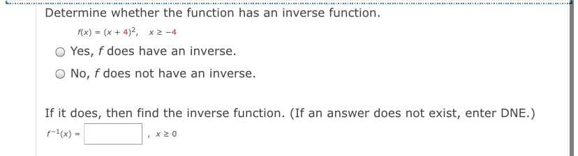 Determine whether the function has an inverse function.
(x) = (x + 4)2, x 2 -4
O Yes, f does have an inverse.
O No, f does not have an inverse.
If it does, then find the inverse function. (If an answer does not exist, enter DNE.)
f-1(x) =
x20
