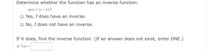 Determine whether the function has an inverse function.
q(x) = (x – 11)2
O Yes, f does have an inverse.
O No, f does not have an inverse.
If it does, find the inverse function. (If an answer does not exist, enter DNE.)
q-(x) =
