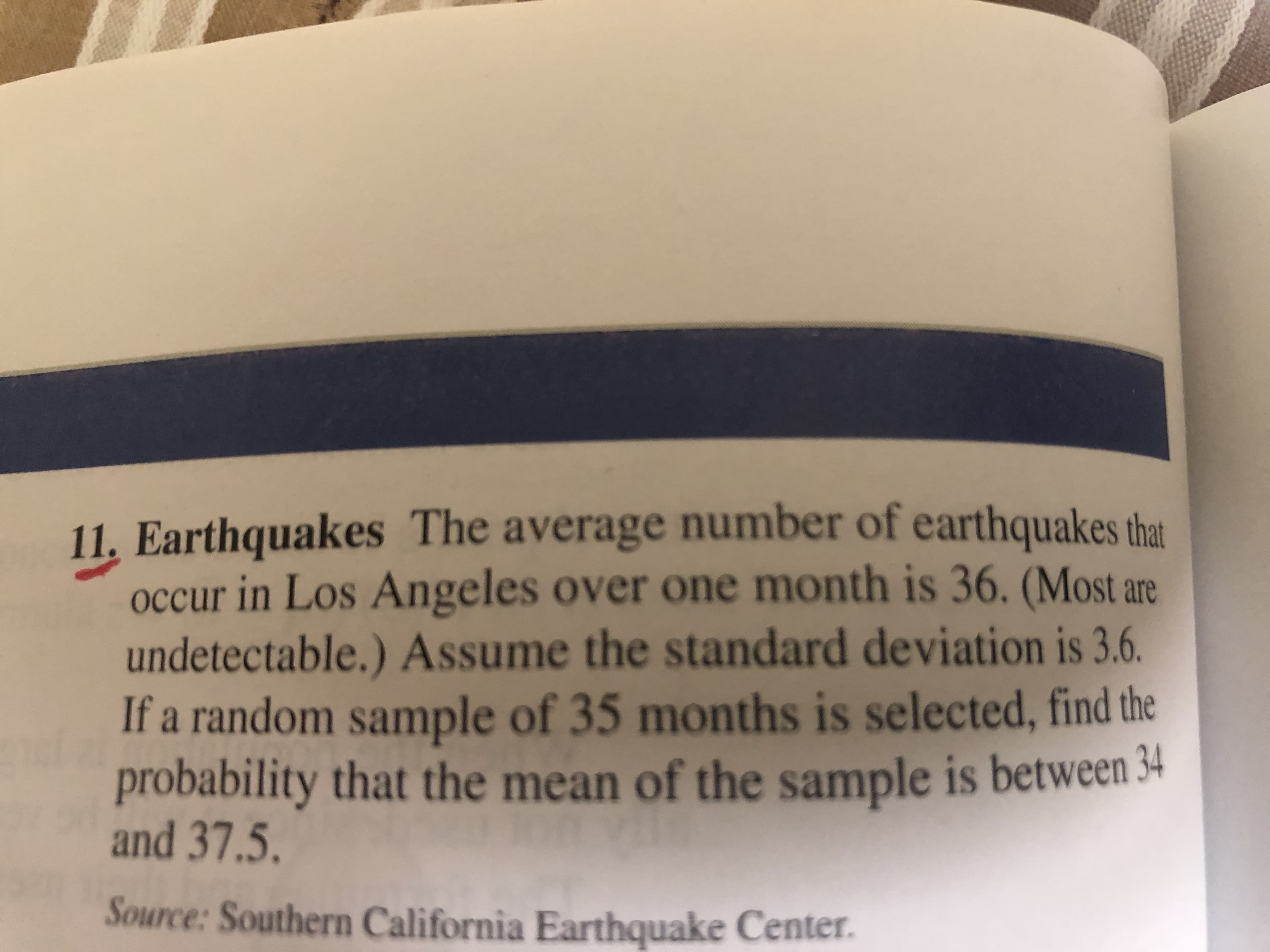 . Earthquakes The average number of earthquakes the
occur in Los Angeles over one month is 36. (Most are
undetectable.) Assume the standard deviation is 3.6.
If a random sample of 35 months is selected, find the
probability that the mean of the sample is between 34
and 37.5.
