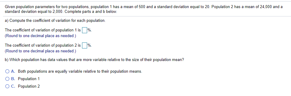 Given population parameters for two populations, population 1 has a mean of 500 and a standard deviation equal to 20. Population 2 has a mean of 24,000 and a
standard deviation equal to 2,000. Complete parts a and b below.
a) Compute the coefficient of variation for each population.
The coefficient of variation of population 1 is %.
(Round to one decimal place as needed.)
The coefficient of variation of population 2 is %.
(Round to one decimal place as needed.)
b) Which population has data values that are more variable relative to the size of their population mean?
O A. Both populations are equally variable relative to their population means.
O B. Population 1
O C. Population 2
