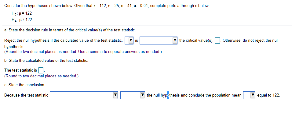 Consider the hypotheses shown below. Given that x= 112, o = 25, n = 41, a = 0.01, complete parts a through c below.
Ho: u= 122
HẠ: u# 122
a. State the decision rule in terms of the critical value(s) of the test statistic.
Reject the null hypothesis if the calculated value of the test statistic,
is
the critical value(s),
Otherwise, do not reject the null
hypothesis.
(Round to two decimal places as needed. Use a comma to separate answers as needed.)
b. State the calculated value of the test statistic.
The test statistic isO.
(Round to two decimal places as needed.)
c. State the conclusion.
Because the test statistic
the null hypothesis and conclude the population mean
equal to 122.
