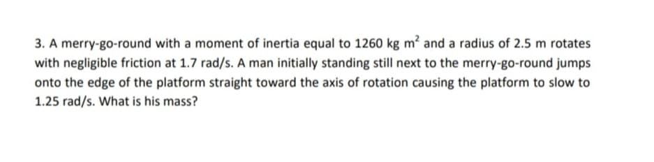 3. A merry-go-round with a moment of inertia equal to 1260 kg m² and a radius of 2.5 m rotates
with negligible friction at 1.7 rad/s. A man initially standing still next to the merry-go-round jumps
onto the edge of the platform straight toward the axis of rotation causing the platform to slow to
1.25 rad/s. What is his mass?
