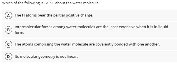 Which of the following is FALSE about the water molecule?
A) The H atoms bear the partial positive charge.
Intermolecular forces among water molecules are the least extensive when it is in liquid
B
form.
(c) The atoms comprising the water molecule are covalently bonded with one another.
D Its molecular geometry is not linear.
