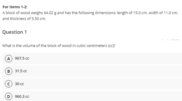 For items 1-2:
A block of wood weighs 64.02 g and has the following dimensions: length of 15.0 cm, width of 11.0 cm,
and thickness of 5.50 cm.
Question 1
What is the volume of the block of wood in cubic centimeters (cc)?
(A) 907.5 cc
31.5 сс
30 сс
(D) 960.3 сс
