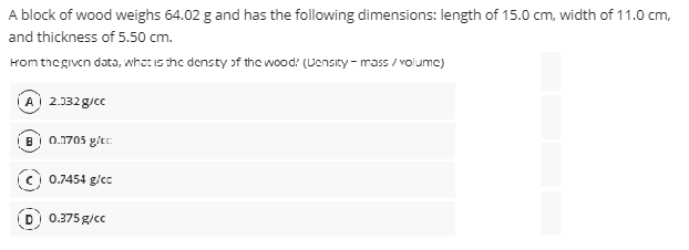 A block of wood weighs 64.02 g and has the following dimensions: length of 15.0 cm, width of 11.0 cm,
and thickness of 5.50 cm.
rom thegiven data, whot is the densty of the wood: (Uensity - mass / volume)
A 2.332g/cc
B
0.1705 g/cc
c) 0.7454 g/cc
0.375g/cc
