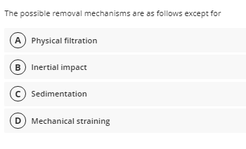 The possible removal mechanisms are as follows except for
A Physical filtration
B Inertial impact
Sedimentation
D Mechanical straining
