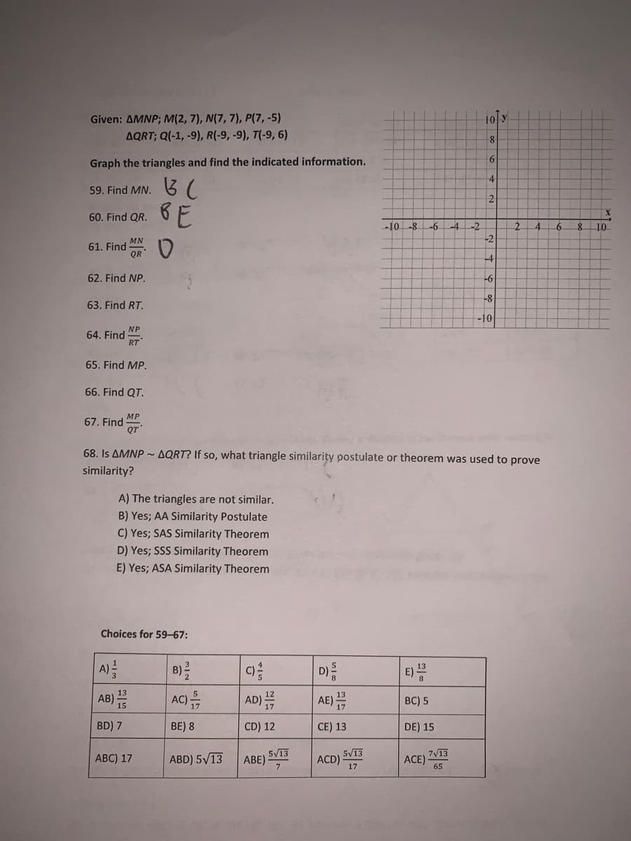 Given: AMNP; M(2, 7), N(7, 7), P(7, -5)
10 y
AQRT; Q(-1, -9), R(-9, -9), T(-9, 6)
8
6
Graph the triangles and find the indicated information.
59. Find MN. 37
BE
60. Find QR.
-10-8
-6
-4
-2
4.
-6.
10
-2
MN
61. Find
QR
-4
62. Find NP.
-6
-8
63. Find RT.
-10
NP
64. Find
RT
65. Find MP.
66. Find QT.
MP
67. Find
QT
68. Is AMNP - AQRT? If so, what triangle similarity postulate or theorem was used to prove
similarity?
A) The triangles are not similar.
B) Yes; AA Similarity Postulate
C) Yes; SAS Similarity Theorem
D) Yes; SSS Similarity Theorem
E) Yes; ASA Similarity Theorem
Choices for 59–67:
A)=
D)
AE)
E)
B)
C)
13
AB) =
AC)
AD)
BC) 5
BD) 7
BE) 8
CD) 12
CE) 13
DE) 15
5/13
ABE)
5/13
7V13
АВC) 17
ABD) 5V13
ACD)
17
ACE)
65
