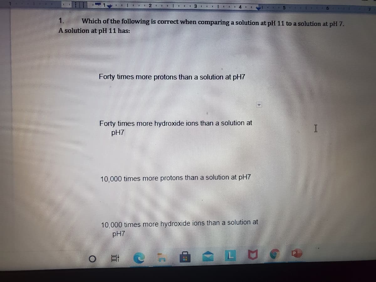 1.
Which of the following is correct when comparing a solution at pH 11 to a solution at pH 7.
A solution at pH 11 has:
Forty times more protons than a solution at pH7
Forty times more hydroxide ions than a solution at
pH7
10,000 times more protons than a solution at pH7
10,000 times more hydroxide ions than a solution at
pH7
