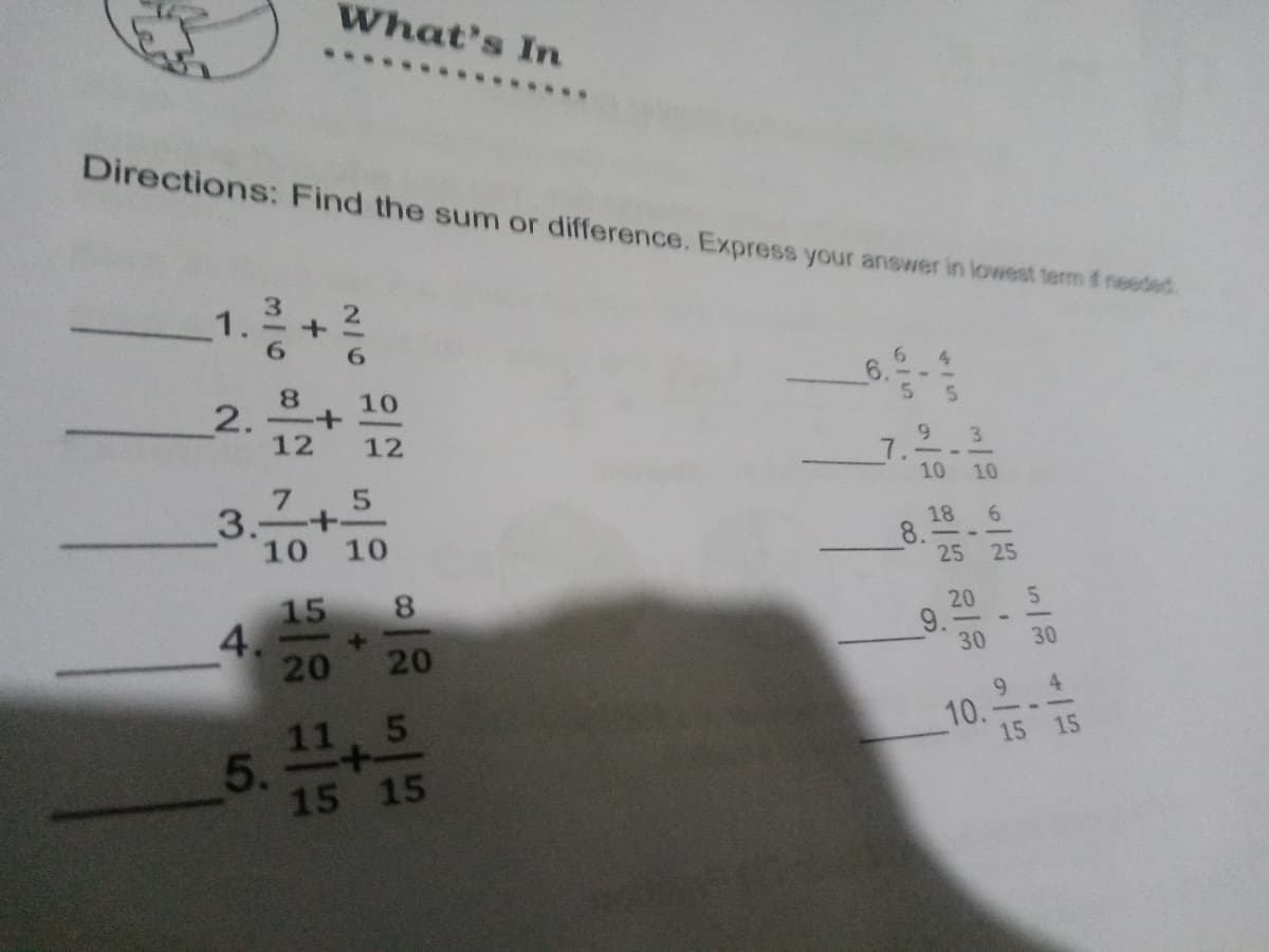 What's In
Directions: Find the sum or difference. Express your answer in lowest term f needed.
1.
4
8.
6.
10
2.-+
12
12
9.
3
10 10
3.
10 10
18
8.
25 25
15
8.
4.
20
20
9.
30
20
30
11, 5
10.
15 15
2.4
5.
15 15
