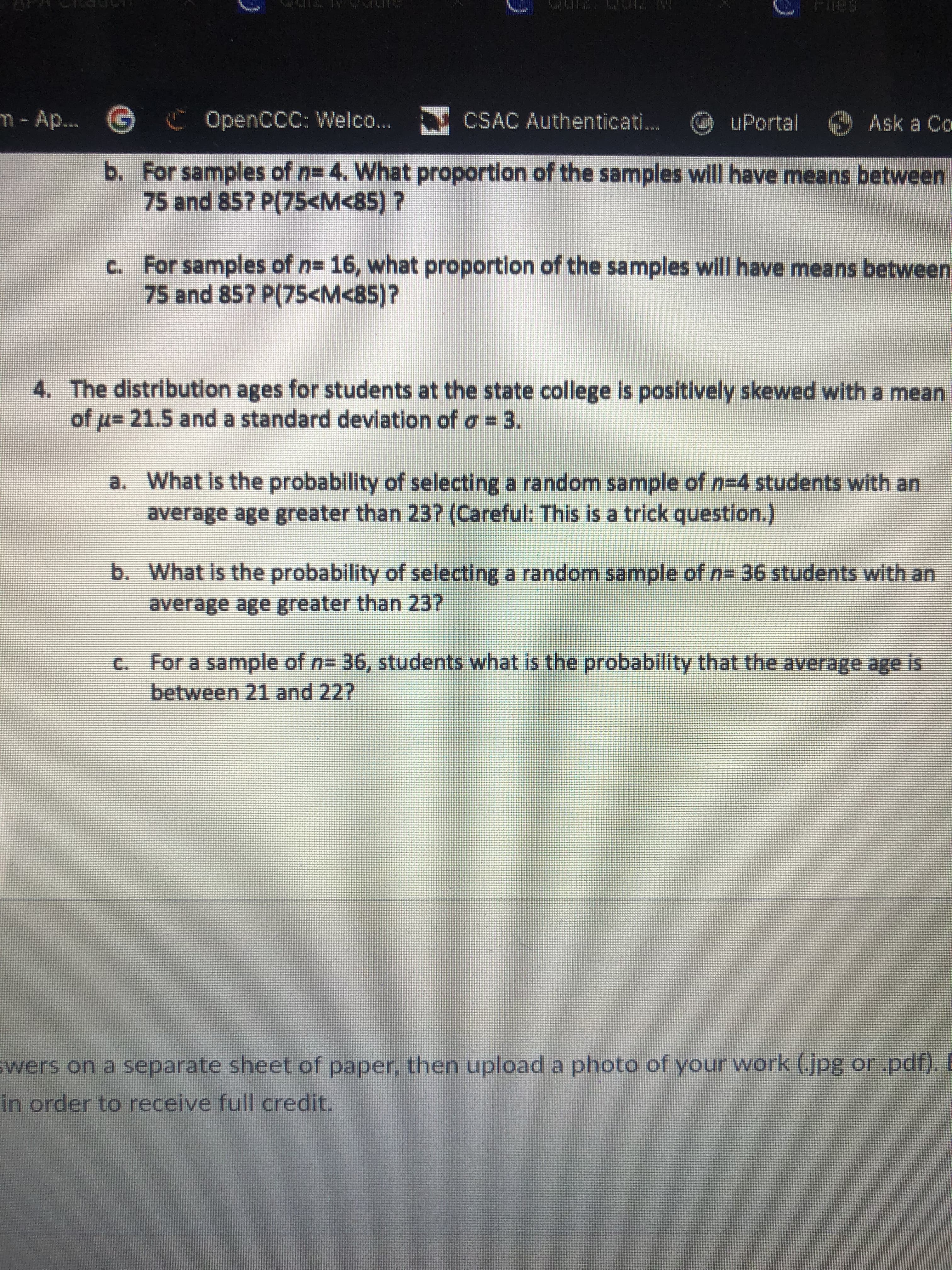 m- Ap...
G C OpenCCC: Welco...
CSAC Authenticati.
uPortal Ask a Co
b. For samples of n= 4. What proportion of the samples will have means between
75 and 85? P(75<M<85) ?
C. For samples of n= 16, what proportion of the samples will have means between
75 and 85? P(75<M<85)?
4. The distribution ages for students at the state college is positively skewed with a mean
of u= 21.5 and a standard deviation of o = 3.
a. What is the probability of selecting a random sample of n=4 students with an
average age greater than 23? (Careful: This is a trick question.)
b. What is the probability of selecting a random sample of n= 36 students with an
average age greater than 23?
c. For a sample of n= 36, students what is the probability that the average age is
between 21 and 22?
wers on a separate sheet of paper, then upload a photo of your work (.jpg or pdf). E
in order to receive full credit.
