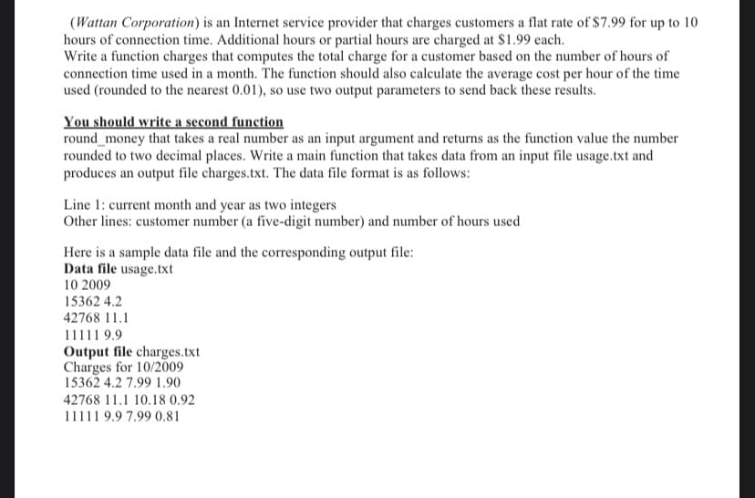 (Wattan Corporation) is an Internet service provider that charges customers a flat rate of $7.99 for up to 10
hours of connection time. Additional hours or partial hours are charged at $1.99 each.
Write a function charges that computes the total charge for a customer based on the number of hours of
connection time used in a month. The function should also calculate the average cost per hour of the time
used (rounded to the nearest 0.01), so use two output parameters to send back these results.
You should write a second function
round_money that takes a real number as an input argument and returns as the function value the number
rounded to two decimal places. Write a main function that takes data from an input file usage.txt and
produces an output file charges.txt. The data file format is as follows:
Line 1: current month and year as two integers
Other lines: customer number (a five-digit number) and number of hours used
Here is a sample data file and the corresponding output file:
Data file usage.txt
10 2009
15362 4.2
42768 11.1
11111 9.9
Output file charges.txt
Charges for 10/2009
15362 4.2 7.99 1.90
42768 11.1 10.18 0.92
11111 9.9 7.99 0.81
