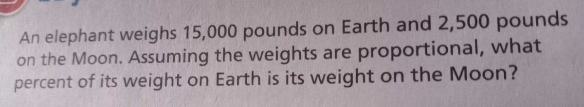 An elephant weighs 15,000 pounds on Earth and 2,500 pounds
on the Moon. Assuming the weights are proportional, what
percent of its weight on Earth is its weight on the Moon?
