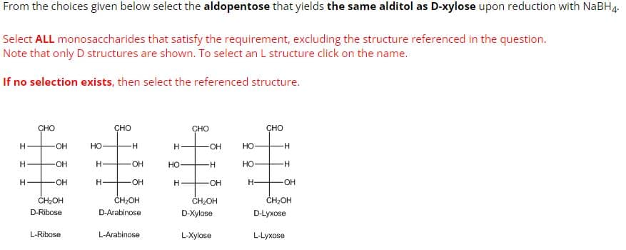From the choices given below select the aldopentose that yields the same alditol as D-xylose upon reduction with NaBH4.
Select ALL monosaccharides that satisfy the requirement, excluding the structure referenced in the question.
Note that only D structures are shown. To select an L structure click on the name.
If no selection exists, then select the referenced structure.
H
H
H
CHO
OH
OH
-OH
CH₂OH
D-Ribose
L-Ribose
HO
H
H-
CHO
H
-OH
OH
CH₂OH
D-Arabinose
L-Arabinose
H
HO
H-
CHO
-OH
-H
-OH
CH₂OH
D-Xylose
L-Xylose
HO
HO
H-
CHO
H
-H
-OH
CH₂OH
D-Lyxose
L-Lyxose