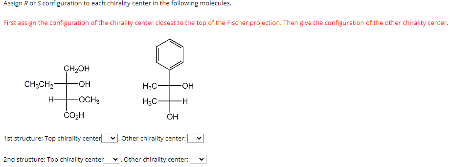 Assign R or S configuration to each chirality center in the following molecules.
First assign the configuration of the chirality center closest to the top of the Fischer projection. Then give the configuration of the other chirality center.
CH₂OH
-OH
CH3CH₂
#
H- -OCH3
CO₂H
1st structure: Top chirality center
2nd structure: Top chirality center
H3C-
H3C-
OH
-OH
-H
Other chirality center:
✓. Other chirality center:
V