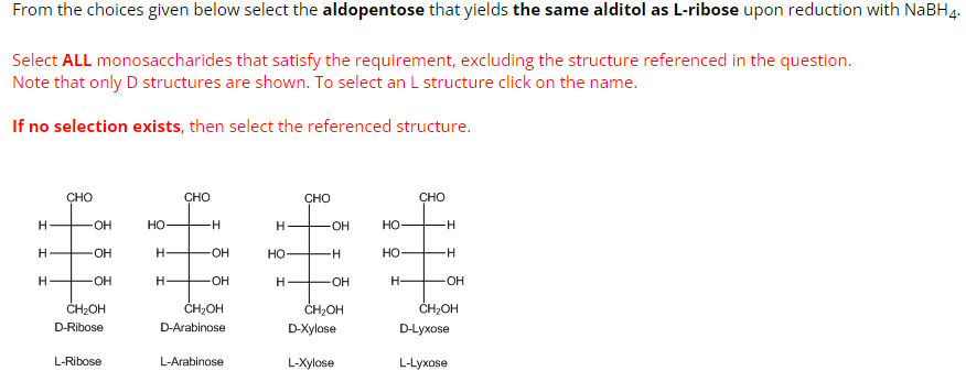 From the choices given below select the aldopentose that yields the same alditol as L-ribose upon reduction with NaBH 4.
Select ALL monosaccharides that satisfy the requirement, excluding the structure referenced in the question.
Note that only D structures are shown. To select an L structure click on the name.
If no selection exists, then select the referenced structure.
H
H
H
CHO
OH
OH
OH
CH₂OH
D-Ribose
L-Ribose
HO-
H
H-
CHO
-H
-OH
-OH
CH₂OH
D-Arabinose
L-Arabinose
H
HO
H
CHO
OH
H
-OH
CH₂OH
D-Xylose
L-Xylose
HO
HO-
H-
CHO
H
-H
-OH
CH₂OH
D-Lyxose
L-Lyxose