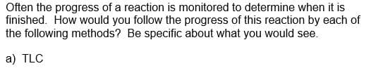 Often the progress of a reaction is monitored to determine when it is
finished. How would you follow the progress of this reaction by each of
the following methods? Be specific about what you would see.
a) TLC