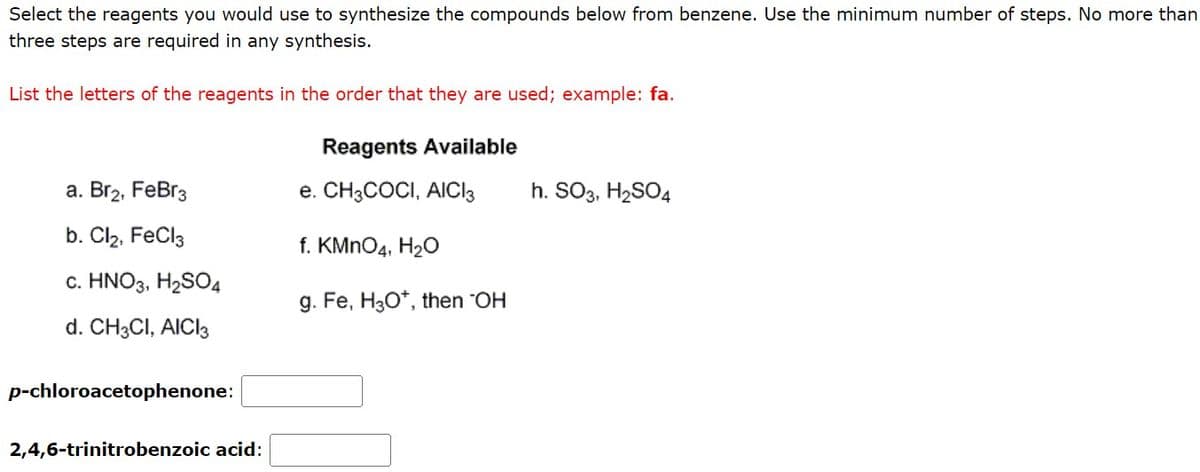 Select the reagents you would use to synthesize the compounds below from benzene. Use the minimum number of steps. No more than
three steps are required in any synthesis.
List the letters of the reagents in the order that they are used; example: fa.
a. Br₂, FeBr3
b. Cl₂, FeCl3
c. HNO3, H₂SO4
d. CH3CI, AICI 3
p-chloroacetophenone:
2,4,6-trinitrobenzoic acid:
Reagents Available
e. CH3COCI, AICI3
f. KMnO4, H₂O
g. Fe, H3O*, then "OH
h. SO3, H₂SO4