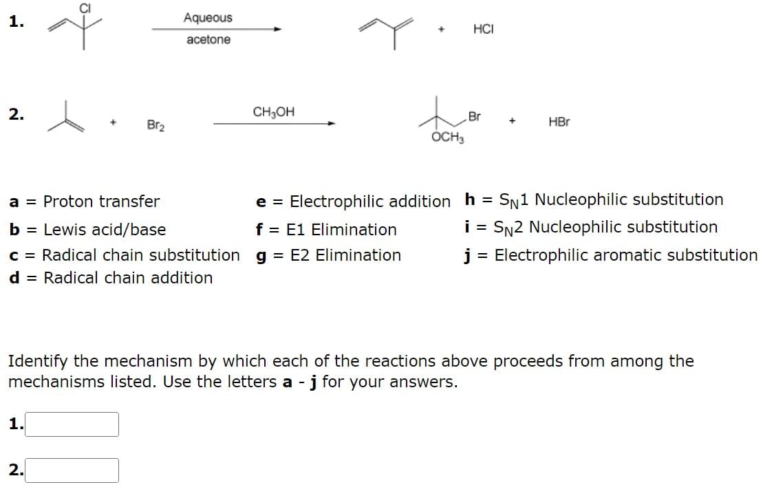 1.
2.
+
1.
Br₂
a = Proton transfer
b = Lewis acid/base
c = Radical chain substitution
d = Radical chain addition
2.
Aqueous
acetone
CH₂OH
OCH 3
f = E1 Elimination
g = E2 Elimination
HCI
Br
HBr
e = Electrophilic addition h SN1 Nucleophilic substitution
i = SN2 Nucleophilic substitution
j = Electrophilic aromatic substitution
Identify the mechanism by which each of the reactions above proceeds from among the
mechanisms listed. Use the letters a - j for your answers.