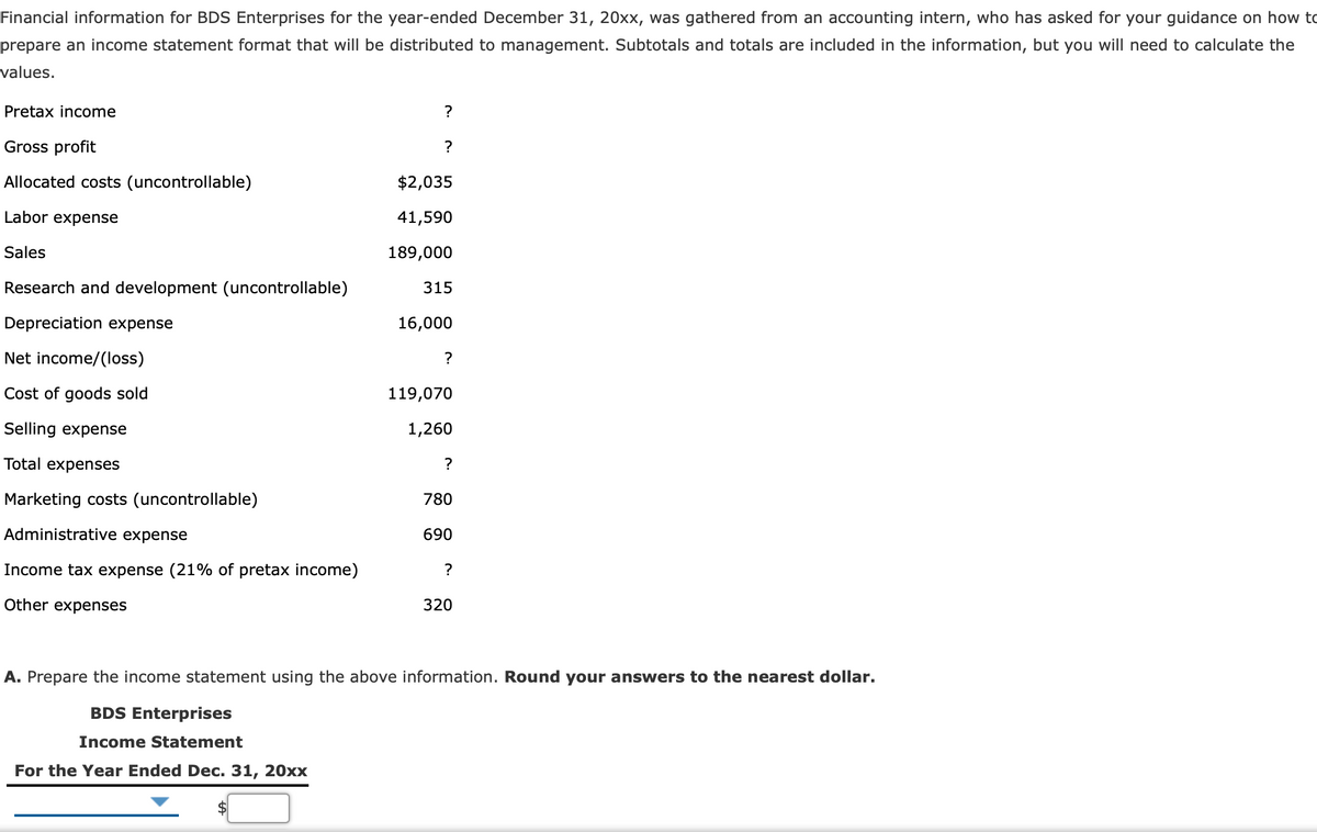 Financial information for BDS Enterprises for the year-ended December 31, 20xx, was gathered from an accounting intern, who has asked for your guidance on how to
prepare an income statement format that will be distributed to management. Subtotals and totals are included in the information, but you will need to calculate the
values.
Pretax income
?
Gross profit
?
Allocated costs (uncontrollable)
$2,035
Labor expense
41,590
Sales
189,000
Research and development (uncontrollable)
315
Depreciation expense
16,000
Net income/(loss)
?
Cost of goods sold
119,070
Selling expense
1,260
Total expenses
?
Marketing costs (uncontrollable)
780
Administrative expense
690
Income tax expense
1% of pretax income)
?
Other expenses
320
A. Prepare the income statement using the above information. Round your answers to the nearest dollar.
BDS Enterprises
Income Statement
For the Year Ended Dec. 31, 20xx
