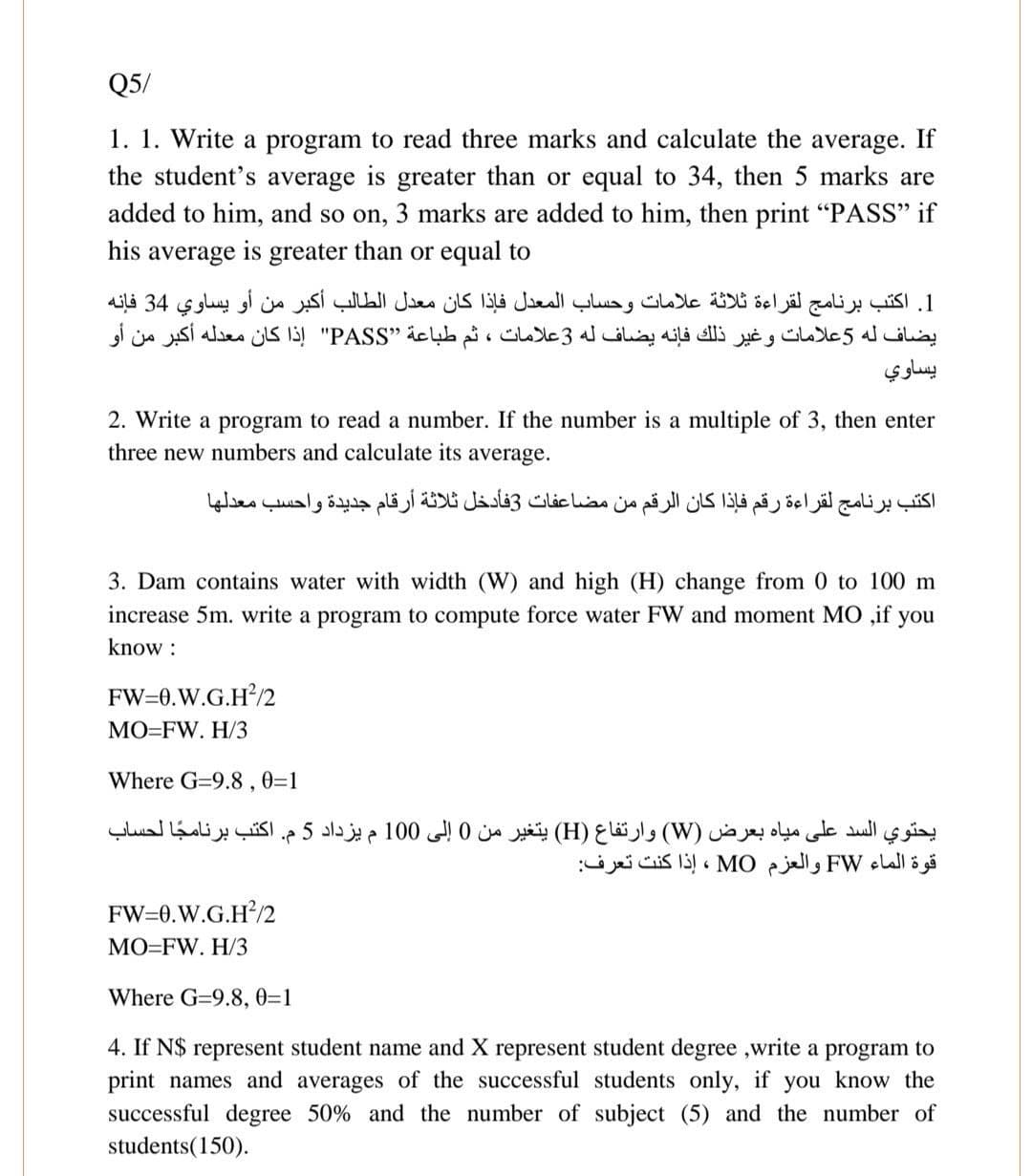 Q5/
1. 1. Write a program to read three marks and calculate the average. If
the student's average is greater than or equal to 34, then 5 marks are
added to him, and so on, 3 marks are added to him, then print "PASS" if
his
average
is
greater
than or equal to
1. اكتب برنامج لقراءة ثلاثة علامات وحساب المعدل فإذا كان معدل الطالب أكبر من أو يساوي 34 فإنه
يضاف له 5علامات وغير ذلك فإنه يضاف له 3علامات ، ثم طباعة "’PASS" إذا كان معدله أكبر من أو
يساوي
2. Write a program to read a number. If the number is a multiple of 3, then enter
three new numbers and calculate its average.
اكتب برنامج لقراءة رقم فإذا كان الرقم من مضاعفات 3فأدخل ثلاثة أرقام جديدة واحسب معدلها
3. Dam contains water with width (W) and high (H) change from 0 to 100 m
increase 5m. write a program to compute force water FW and moment MO ,if you
know :
FW=0.W.G.H?/2
МО-FW. H/
Where G=9.8,0=1
يحتوي السد على مياه بعرض )W( وارتفاع )H( يتغير من 0 إلى 0 10 م يزداد 5م. اكتب برناما لحساب
قوة الماء FW والعزم MO ، إذا كنت تعرف
FW=0.W.G.H?/2
MO=FW. H/3
Where G=9.8, 0=1
4. If N$ represent student name and X represent student degree ,write a program to
print names and averages of the successful students only, if you know the
successful degree 50% and the number of subject (5) and the number of
students(150).
