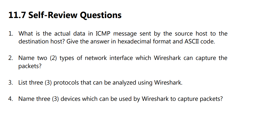 11.7 Self-Review Questions
1. What is the actual data in ICMP message sent by the source host to the
destination host? Give the answer in hexadecimal format and ASCII code.
2. Name two (2) types of network interface which Wireshark can capture the
packets?
3. List three (3) protocols that can be analyzed using Wireshark.
4. Name three (3) devices which can be used by Wireshark to capture packets?
