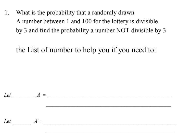 1.
What is the probability that a randomly drawn
A number between 1 and 100 for the lottery is divisible
by 3 and find the probability a number NOT divisible by 3
the List of number to help you if you need to:
Let
A
Let
A' =
