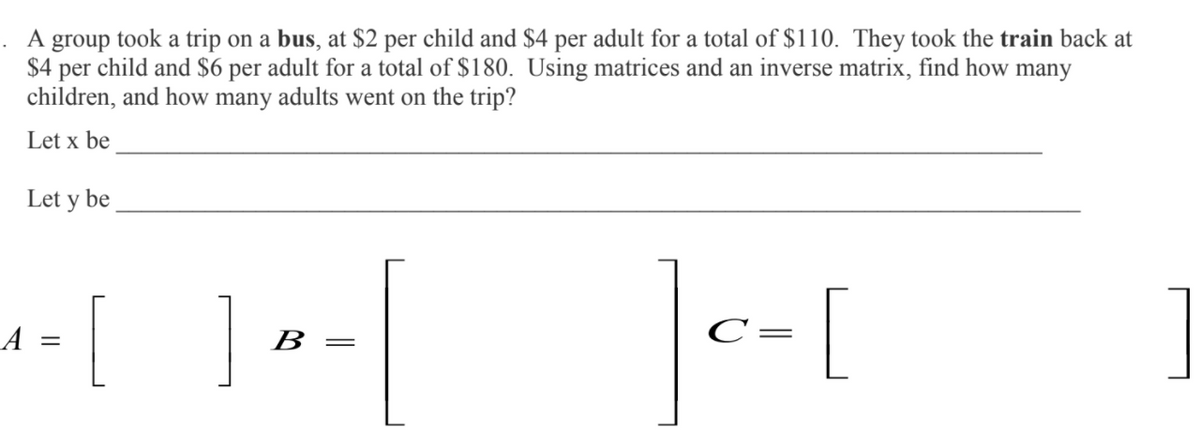 . A group took a trip on a bus, at $2 per child and $4 per adult for a total of $110. They took the train back at
$4 per child and $6 per adult for a total of $180. Using matrices and an inverse matrix, find how many
children, and how many adults went on the trip?
Let x be
Let y be
[
|--[
A
В —
C
