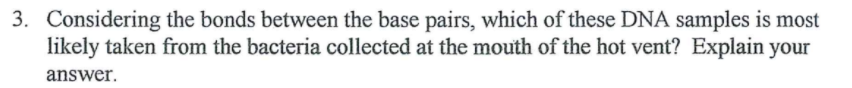 3. Considering the bonds between the base pairs, which of these DNA samples is most
likely taken from the bacteria collected at the mouth of the hot vent? Explain your
answer.
