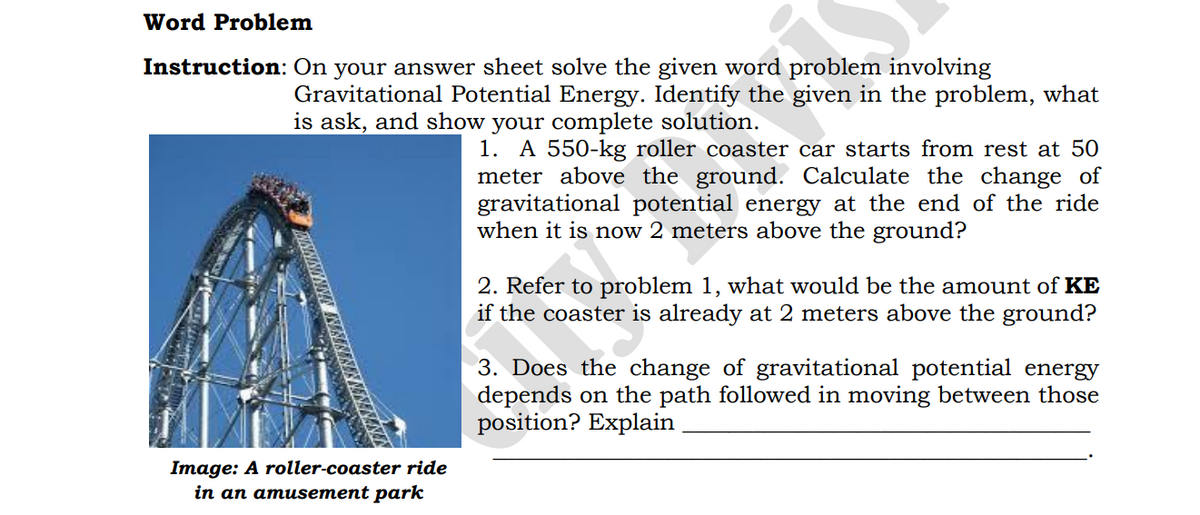 Word Problem
Instruction: On your answer sheet solve the given word problem involving
Gravitational Potential Energy. Identify the given in the problem, what
is ask, and show your complete solution.
1. A 550-kg roller coaster car starts from rest at 50
meter above the ground. Calculate the change of
gravitational potential energy at the end of the ride
when it is now 2 meters above the ground?
2. Refer to problem 1, what would be the amount of KE
if the coaster is already at 2 meters above the ground?
3. Does the change of gravitational potential energy
depends on the path followed in moving between those
position? Explain
Image: A roller-coaster ride
in an amusement park
