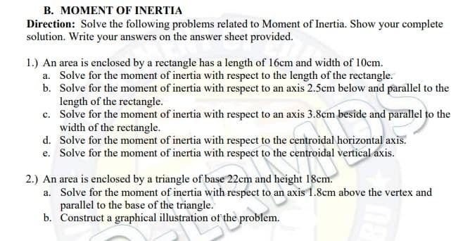 B. MOMENT OF INERTIA
Direction: Solve the following problems related to Moment of Inertia. Show your complete
solution. Write your answers on the answer sheet provided.
1.) An area is enclosed by a rectangle has a length of 16cm and width of 10em.
a. Solve for the moment of inertia with respect to the length of the rectangle.
b. Solve for the moment of inertia with respect to an axis 2.5cm below and parallel to the
length of the rectangle.
c. Solve for the moment of inertia with respect to an axis 3.8cm beside and parallel to the
width of the rectangle.
d. Solve for the moment of inertia with respect to the centroidal horizontal axis.
e. Solve for the moment of inertia with respect to the centroidal vertical axis.
2.) An area is enclosed by a triangle of base 22cm and height 18cm.
a. Solve for the moment of inertia with respect to an axis 1.8cm above the vertex and
parallel to the base of the triangle.
b. Construct a graphical illustration of the problem.
