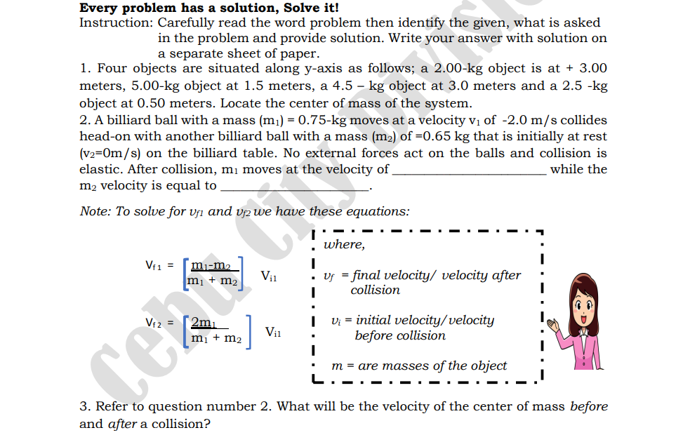 Every problem has a solution, Solve it!
Instruction: Carefully read the word problem then identify the given, what is asked
in the problem and provide solution. Write your answer with solution on
a separate sheet of paper.
1. Four objects are situated along y-axis as follows; a 2.00-kg object is at + 3.00
meters, 5.00-kg object at 1.5 meters, a 4.5 – kg object at 3.0 meters and a 2.5 -kg
object at 0.50 meters. Locate the center of mass of the system.
2. A billiard ball with a mass (m1) = 0.75-kg moves at a velocity vị of -2.0 m/s collides
head-on with another billiard ball with a mass (m2) of =0.65 kg that is initially at rest
(v2=0m/s) on the billiard table. No external forces act on the balls and collision is
elastic. After collision, mi moves at the velocity of
m2 velocity is equal to
while the
Note: To solve for vfi and vp we have these equations:
where,
Vf1 =
mj-m2
: uy = final velocity/ velocity after
collision
Vi1
m2
2m,
mị + m2
Vi = initial velocity/velocity
before collision
Vi1
m = are masses of the object
L.
-.- . - . -
.- .
3. Refer to question number 2. What will be the velocity of the center of mass before
and after a collision?
