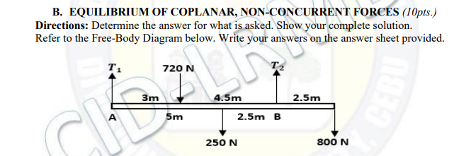 B. EQUILIBRIUM OF COPLANAR, NON-CONCURRENT FORCES (1Opts.)
Directions: Determine the answer for what is asked. Show your complete solution.
Refer to the Free-Body Diagram below. Write your answers on the answer sheet provided.
720 N
3m
4.5m
2.5m
5m
2.5m B
250 N
800 N
CEBU
