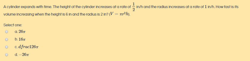 A cylinder expands with time. The helght of the cyllnder Increases at a rate of - In/h and the radlus Increases at a rate of 1 In/h. How fast Is Its
volume Increasing when the helght Is 6 In and the radius Is 2 In? (V = rr²h).
Select one:
а. 26л
b. 16т
c. dfrac1267
d. - 26т
