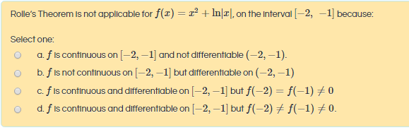 Rolle's Theorem Is not applicable for f(x) = r² + In\r], on the Interval [-2, –1] because:
Select one:
a. f is continuous on [–2, –1] and not differentiable (-2, –1).
b. f is not continuous on [-2, –1] but differentiable on (-2, –1)
c. f is continuous and differentiable on [–2, –1] but f(-2) = f(-1) # 0
d. f is continuous and differentiable on [-2, –1] but f(-2) + f(-1) #0.
