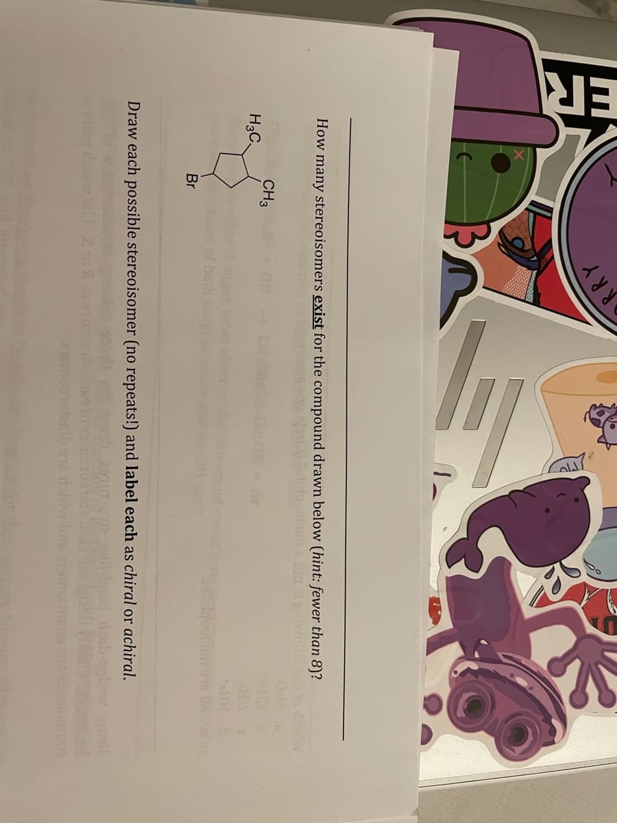 ER
RRY
How many stereoisomers exist for the compound drawn below (hint: fewer than 8)?
CH3
H3C.
Br
ll
Draw each possible stereoisomer (no repeats!) and label each as chiral or achiral.
