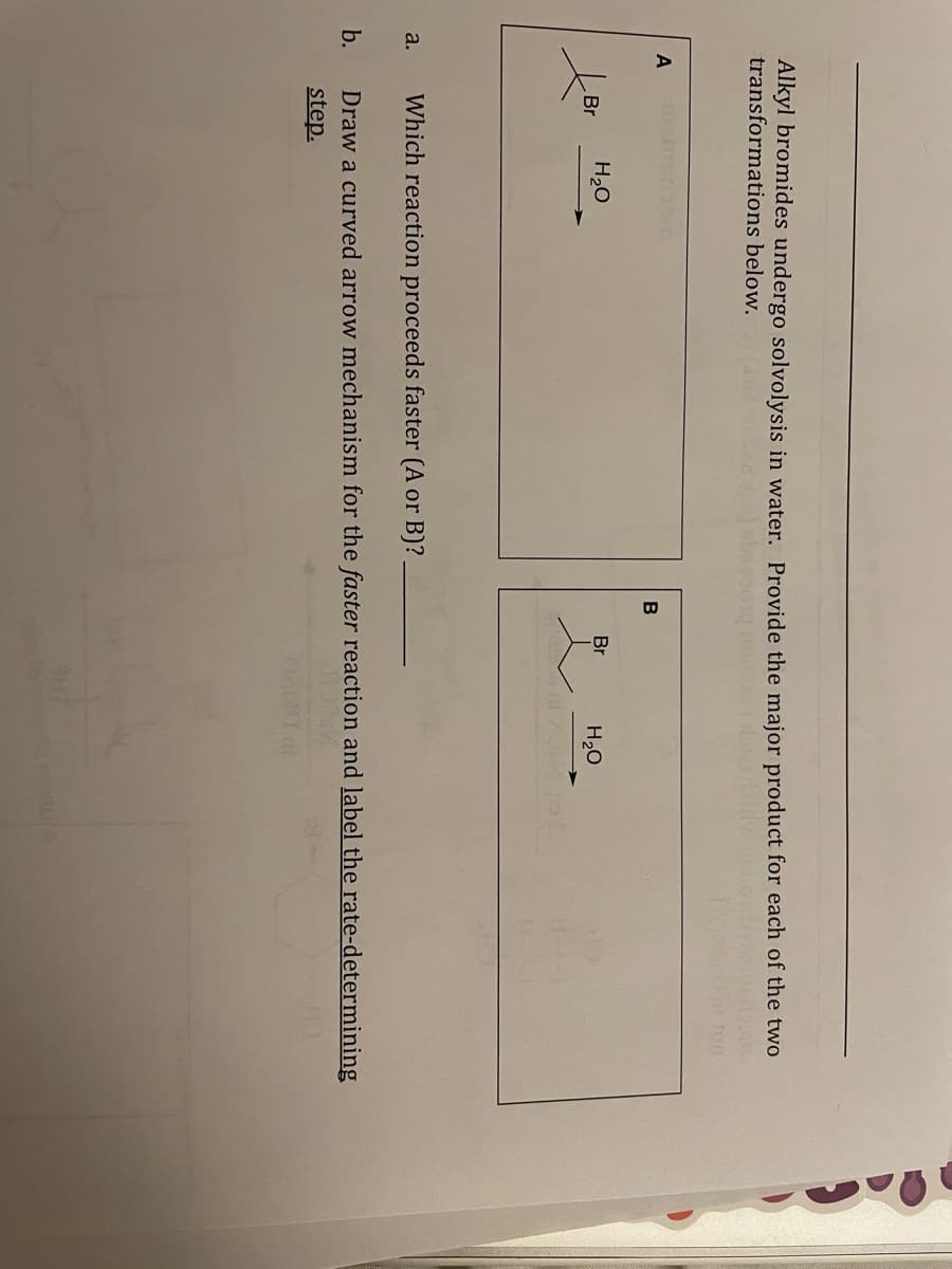 Alkyl bromides undergo solvolysis in water. Provide the major product for each of the two
transformations below.
A
Br
H20
Br
H20
a.
Which reaction proceeds faster (A or B)?
b.
Draw a curved arrow mechanism for the faster reaction and label the rate-determining
step.
